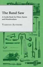 The Band Saw - A Guide Book For Filers, Sayers And Woodworkers