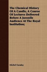 The Chemical History Of A Candle, A Course Of Lectures Delivered Before A Juvenile Audience At The Royal Institution;