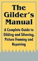 The Gilder's Manual: A Complete Guide to Gilding and Silvering, Picture Framing and Repairing