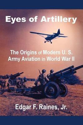 Eyes of Artillery: The Origins of Modern U. S. Army Aviation in World War II - Edgar F Raines - cover