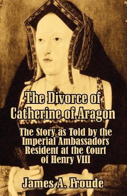 The Divorce of Catherine of Aragon: The Story as Told by the Imperial Ambassadors Resident at the Court of Henry VIII - James Anthony Froude - cover