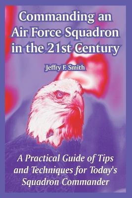 Commanding an Air Force Squadron in the 21st Century: A Practical Guide of Tips and Techniques for Today's Squadron Commander - Jeffry F Smith - cover