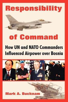 Responsibility of Command: How Un and NATO Commanders Influenced Airpower Over Bosnia - Mark a Bucknam - cover