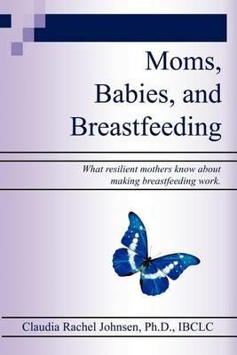 Moms, Babies, and Breastfeeding: What Resilient Mothers Know about Making Breastfeeding Work. - Claudia Rachel Johnsen Ph.D. - cover