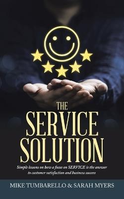 The Service Solution: Simple lessons on how a focus on SERVICE is the answer to customer satisfaction and business success - Mike Tumbarello,Sarah Myers - cover