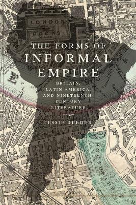 The Forms of Informal Empire: Britain, Latin America, and Nineteenth-Century Literature - Jessie Reeder - cover