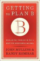 Getting to Plan B: Breaking Through to a Better Business Model - John Mullins,Randy Komisar - cover