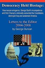 Democracy Held Hostage: How Neocon Arrogance, George Bush's Incompetence and Dick Cheney's Criminality Subverted the Constitution, Destroyed Iraq and Weakened America -Letters to the Editor 2004-2008