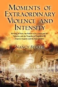 Moments of Extraordinary Violence and Intensity: Burning of Paris, the Palaces of St. Cloud and the Tuileries, and the Tragedies of Napoleon III, Empress Eugenie and the Duke of Sesto - Nancy Becker - cover