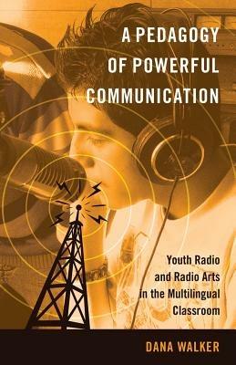 A Pedagogy of Powerful Communication: Youth Radio and Radio Arts in the Multilingual Classroom - Dana Walker - cover