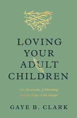 Loving Your Adult Children: The Heartache of Parenting and the Hope of the Gospel - Gaye B. Clark - cover