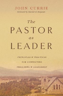 The Pastor as Leader: Principles and Practices for Connecting Preaching and Leadership - John Currie - cover