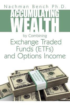 Accumulating Wealth by Combining Exchange Traded Funds (EFTs) and Options Income: An Alternative Investment Strategy - Nachman Bench Ph.D. - cover