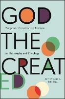 God the Created: Pragmatic Constructive Realism in Philosophy and Theology - Benjamin J. Chicka - cover