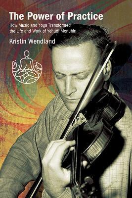 The Power of Practice: How Music and Yoga Transformed the Life and Work of Yehudi Menuhin - Kristin Wendland - cover