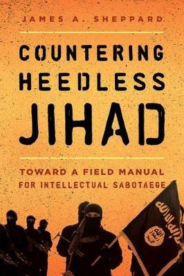 Countering Heedless Jihad: Toward a Field Manual for Intellectual Sabotage - James A. Sheppard - cover