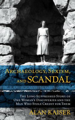 Archaeology, Sexism, and Scandal: The Long-Suppressed Story of One Woman's Discoveries and the Man Who Stole Credit for Them - Alan Kaiser - cover