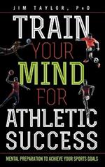 Train Your Mind for Athletic Success: Mental Preparation to Achieve Your Sports Goals