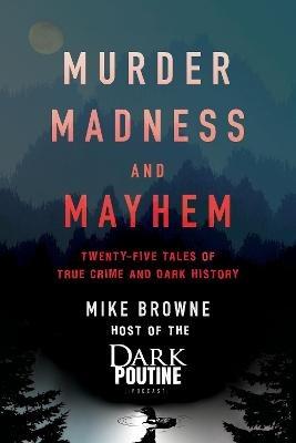 Murder, Madness and Mayhem: Twenty-Five Tales of True Crime and Dark History - Mike Browne - cover