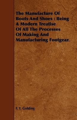 The Manufacture Of Boots And Shoes: Being A Modern Treatise Of All The Processes Of Making And Manufacturing Footgear. - F. Y. Golding - cover