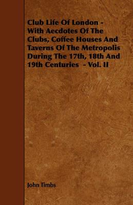 Club Life Of London - With Aecdotes Of The Clubs, Coffee Houses And Taverns Of The Metropolis During The 17th, 18th And 19th Centuries - Vol. II - John Timbs - cover