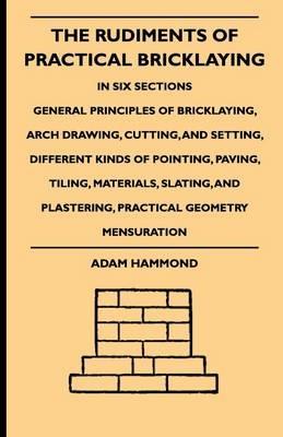 The Rudiments Of Practical Bricklaying - In Six Sections - General Principles Of Bricklaying, Arch Drawing, Cutting, And Setting, Different Kinds Of Pointing, Paving, Tiling, Materials, Slating, And Plastering, Practical Geometry Mensuration - Adam Hammond - cover