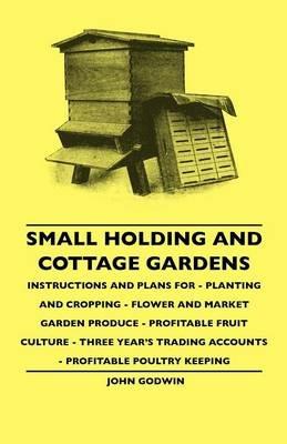 Small Holding And Cottage Gardens - Instructions And Plans For - Planting And Cropping - Flower And Market Garden Produce - Profitable Fruit Culture - Three Year's Trading Accounts - Profitable Poultry Keeping - John Godwin - cover