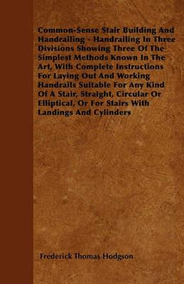 Common-Sense Stair Building And Handrailing - Handrailing In Three Divisions Showing Three Of The Simplest Methods Known In The Art, With Complete Instructions For Laying Out And Working Handrails Suitable For Any Kind Of A Stair, Straight, Circular Or El - Frederick Thomas Hodgson - cover