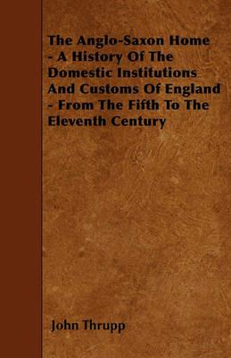 The Anglo-Saxon Home - A History Of The Domestic Institutions And Customs Of England - From The Fifth To The Eleventh Century - John Thrupp - cover