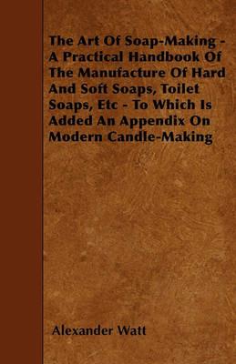 The Art Of Soap-Making - A Practical Handbook Of The Manufacture Of Hard And Soft Soaps, Toilet Soaps, Etc - To Which Is Added An Appendix On Modern Candle-Making - Alexander Watt - cover