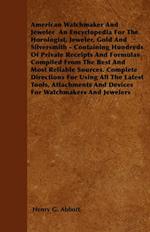 American Watchmaker And Jeweler An Encyclopedia For The Horologist, Jeweler, Gold And Silversmith - Containing Hundreds Of Private Receipts And Formulas Compiled From The Best And Most Reliable Sources. Complete Directions For Using All The Latest Tools,