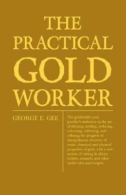 The Practical Gold-Worker, Or, The Goldsmith's And Jeweller's Instructor In The Art Of Alloying, Melting, Reducing, Colouring, Collecting, And Refining; The Progress Of Manipulation, Recovery Of Waste, Chemical And Physical Properties Of Gold; With A New - George Edward Gee - cover