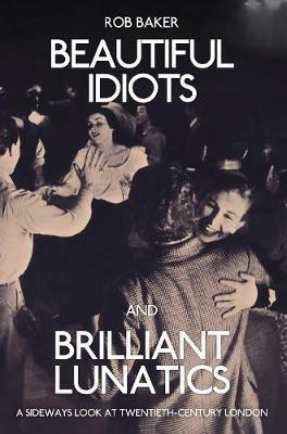 Beautiful Idiots and Brilliant Lunatics: A Sideways Look at Twentieth-Century London - Rob Baker - cover