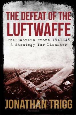 The Defeat of the Luftwaffe: The Eastern Front 1941-45, A Strategy for Disaster - Jonathan Trigg - cover