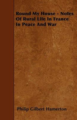 Round My House - Notes Of Rural Life In France In Peace And War - Philip Gilbert Hamerton - cover