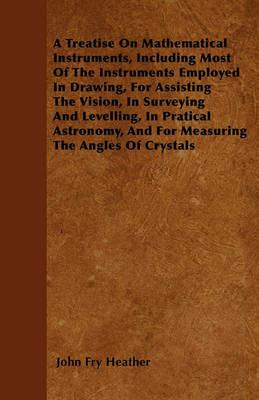 A Treatise On Mathematical Instruments, Including Most Of The Instruments Employed In Drawing, For Assisting The Vision, In Surveying And Levelling, In Pratical Astronomy, And For Measuring The Angles Of Crystals - John Fry Heather - cover