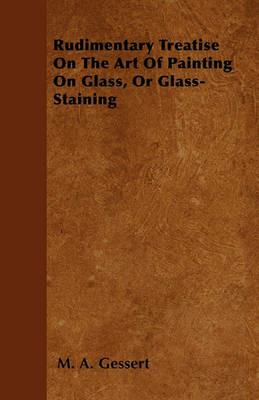 Rudimentary Treatise On The Art Of Painting On Glass, Or Glass-Staining - M. A. Gessert - cover