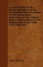 A General View Of The Origin And Nature Of The Constitution And Government Of The United States, Deduced From The Political History And Condition Of The Colonies And States, From 1774 Until 1788.