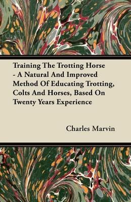 Training The Trotting Horse - A Natural And Improved Method Of Educating Trotting, Colts And Horses, Based On Twenty Years Experience - Charles Marvin - cover