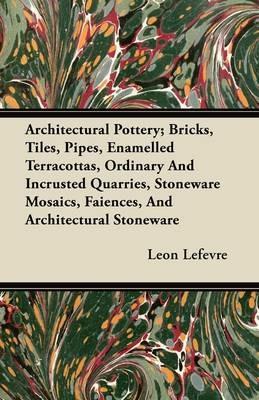 Architectural Pottery; Bricks, Tiles, Pipes, Enamelled Terracottas, Ordinary And Incrusted Quarries, Stoneware Mosaics, Faiences, And Architectural Stoneware - Leon Lefevre - cover