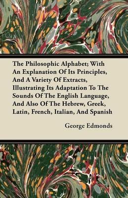 The Philosophic Alphabet; With An Explanation Of It's Principles, And A Variety Of Extracts, Illustrating It's Adaptation To The Sounds Of The English Language, And Also Of The Hebrew, Greek, Latin, French, Italian, And Spanish - George Edmonds - cover