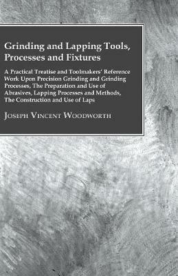 Grinding And Lapping Tools, Processes And Fixtures - A Practical Treatise And Toolmakes Reference Work Upon Precision Grinding And Grinding Processes, The Preparation And Use Of Abrasives, Lapping Processes And Methods, The Construction And Use Of Laps - Joseph Vincent Woodworth - cover