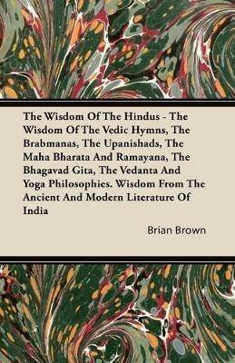 The Wisdom Of The Hindus - The Wisdom Of The Vedic Hymns, The Brabmanas, The Upanishads, The Maha Bharata And Ramayana, The Bhagavad Gita, The Vedanta And Yoga Philosophies. Wisdom From The Ancient And Modern Literature Of India - Brian Brown - cover