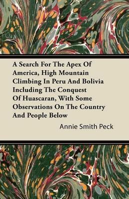 A Search For The Apex Of America, High Mountain Climbing In Peru And Bolivia Including The Conquest Of Huascaran, With Some Observations On The Country And People Below - Annie Smith Peck - cover