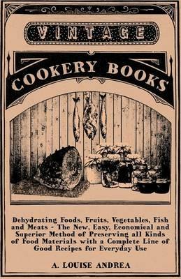 Dehydrating Foods, Fruits, Vegetables, Fish And Meats - The New, Easy, Economical And Superior Method Of Preserving All Kinds Of Food Materials With A Complete Line Of Good Recipes For Everyday Use - A. Louise Andrea - cover