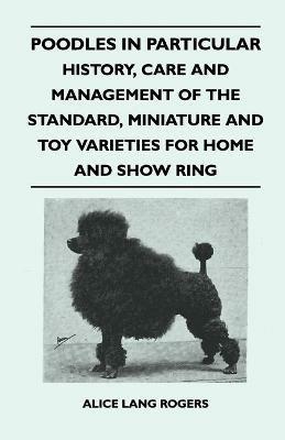 Poodles In Particular - History, Care And Management Of The Standard, Miniature And Toy Varieties For Home And Show Ring - Alice Lang Rogers - cover