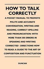 How to Talk Correctly; A Pocket Manual to Promote Polite and Accurate Conversation, Writing and Reading, Correct Spelling and Pronunciation: With More Than 500 Errors in Speaking and Writing Corrected - Directions How to Read: A Guide to the Art of Compos