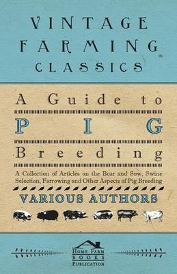 A Guide to Pig Breeding - A Collection of Articles on the Boar and Sow, Swine Selection, Farrowing and Other Aspects of Pig Breeding - Various - cover