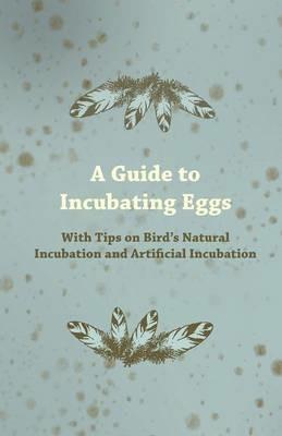 A Guide to Incubating Eggs - With Tips on Birds Natural Incubation and Artificial Incubation - Anon. - cover