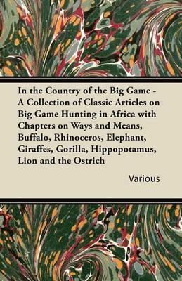 In the Country of the Big Game - A Collection of Classic Articles on Big Game Hunting in Africa with Chapters on Ways and Means, Buffalo, Rhinoceros, Elephant, Giraffes, Gorilla, Hippopotamus, Lion and the Ostrich - Various - cover